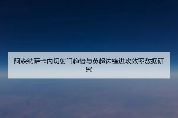 阿森纳萨卡内切射门趋势与英超边锋进攻效率数据研究