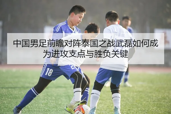 中国男足前瞻对阵泰国之战武磊如何成为进攻支点与胜负关键