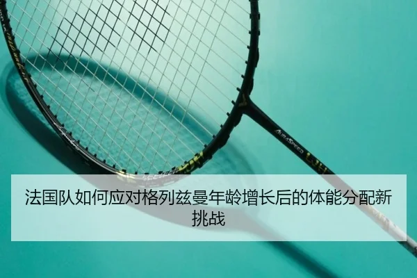 法国队如何应对格列兹曼年龄增长后的体能分配新挑战
